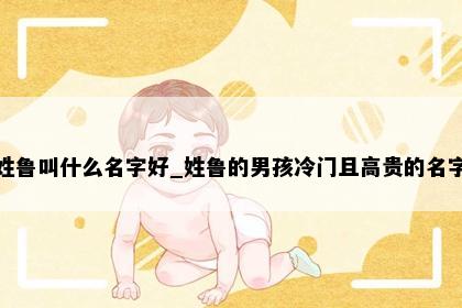 姓鲁叫什么名字好_姓鲁的男孩冷门且高贵的名字